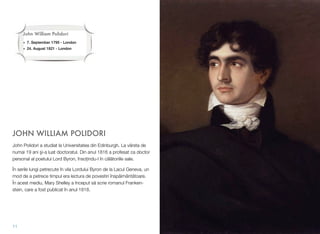 JOHN WILLIAM POLIDORI
John Polidori a studiat la Universitatea din Edinburgh. La vârsta de
numai 19 ani #i-a luat doctoratul. Din anul 1816 a profesat ca doctor
personal al poetului Lord Byron, înso&indu-l în c!l!toriile sale.
În serile lungi petrecute în vila Lordului Byron de la Lacul Geneva, un
mod de a petrece timpul era lectura de povestiri însp!imânt!toare.
În acest mediu, Mary Shelley a început s! scrie romanul Franken-
stein, care a fost publicat în anul 1818.
11
John William Polidori
• 7. September 1795 - London
• 24. August 1821 - London
 