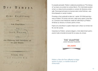 Polidori a f#cut din fiara s#lbatic# ce b#ga
spaima în popor, un membrul educat al
aristocra!iei.
În aceast! perioad!, Polidori a elaborat povestirea sa "The Vampy-
re" pe baza unui proiect al Lordului Byron. Prin intermediul acestui
roman s-a n!scut prima povestire cu vampiri din literatura univer-
sal!. Personajul principal al romanului este Lordul Ruthven, care
întruchipeaz! un vampir modern.
Povestea a fost publicat! la data de 1 aprilie 1819 f!r! permisiu-
nea lui Polidori. Pe fondul unei erori, drept autor apare Lordul Bry-
on. Confuzia a fost inten"ionat creat! de c!tre Bryon #i Polidori.
Amândoi au refuzat un onorariu pentru roman.
Faptul c! Lordul Bryon a ap!rut drept autor a f!cut ca romanul s!
ﬁe unul de succes.
Caracterul lui Polidori, vampirul elegant, a fost determinant pentru
practic toate romanele de acest fel ce aveau s! urmeze.
12
THE VAMPYRE
JOHN WILLIAM POLIDORI
DER_VAMPYR
 