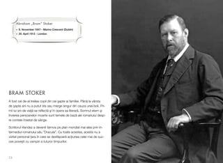BRAM STOKER
A fost cel de-al treilea copil din cei #apte ai familiei. Pân! la vârsta
de #apte ani nu a putut sta sau merge singur din cauza unei boli. Pri-
mii lui ani de via&! se reﬂect! #i în opera sa literar!. Somnul etern #i
învierea persoanelor moarte sunt temele de baz! ale romanului desp-
re contele însetat de sânge.
Scriitorul irlandez a devenit faimos pe plan mondial mai ales prin in-
termediul romanului s!u ”Dracula”. Cu toate acestea, acesta nu a
vizitat personal &ara în care se desf!$oar! ac&iunea celei mai de suc-
ces pove$ti cu vampiri a tuturor timpurilor.
13
Abraham „Bram“ Stoker
• 8. November 1847 - Marino Crescent (Dublin)
• 20. April 1912 - London
 