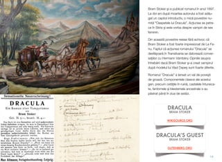 Bram Stoker #i-a publicat romanul în anul 1897.
La doi ani dup! moartea autorului a fost ad!u-
gat un capitol introductiv, o mic! povestire nu-
mit! "Oaspetele lui Dracula". Ac"iunea se petre-
ce în Stiria #i este vorba despre vampiri de sex
feminin.
Din aceast! povestire reiese f!r! echivoc c!
Bram Stoker a fost foarte impresionat de Le Fa-
nu. Faptul c! ac"iunea romanului ”Dracula” se
desf!$oar! în Transilvania se datoreaz! conver-
sa"iilor cu Hermann Vámbéry. Opiniile asupra
întreb!rii dac! Bram Stoker #i-a creat vampirul
dup! modelul lui Vlad 'epe# sunt foarte diferite.
Romanul ”Dracula” a lansat un val de pove#ti
de groaz!. Componentele clasice ale acestui
gen, precum cet!&ile în ruin!, castelele întuneca-
te, fantomele #i blestemele ancestrale s-au
p!strat pân! în ziua de ast!zi.
14
DRACULA
BRAM STOKER
WIKISOURCE.ORG
DRACULA’S GUEST
BRAM STOKER
GUTENBERG.ORG
 