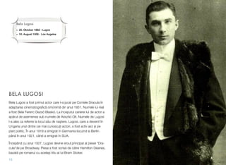 BELA LUGOSI
Bela Lugosi a fost primul actor care l-a jucat pe Contele Dracula în
adaptarea cinematograﬁc! omonim! din anul 1931. Numele lui real
a fost Béla Ferenc Dezs( Blaskó. La începutul carierei lui de actor a
ap!rut de asemenea sub numele de Arisztid Olt. Numele de Lugosi
l-a ales ca referire la locul s!u de na$tere. Lugosi, care a devenit în
Ungaria unul dintre cei mai cunoscu&i actori, a fost activ aici $i pe
plan politic. În anul 1919 a emigrat în Germania locuind la Berlin
pân! în anul 1921, când a emigrat în SUA.
Începând cu anul 1927, Lugosi devine eroul principal al piesei ”Dra-
cula”de pe Broadway. Piesa a fost scris! de c!tre Hamilton Deanes,
bazat! pe romanul cu acela$i titlu al lui Bram Stoker.
15
Bela Lugosi
• 20. Oktober 1882 - Lugos
• 16. August"1956 - Los Angeles
 