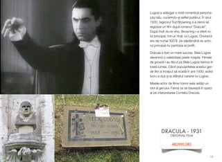 Lugosi a ad!ugat o not! romantic! persona-
jului s!u, cucerindu-$i asftel publicul. În anul
1930, regizorul Tod Browning s-a decis s!
regizeze un ﬁlm dup! romanul ”Dracula”.
Dup! mult du-te vino, Browning i-a oferit ro-
lul principal, într-un ﬁnal, lui Lugosi. Onorariul
era de numai 500 $ pe s!pt!mân! iar acto-
rul principal nu participa la proﬁt.
Dracula a fost un mare succes, Bela Lugosi
devenind o celebritate peste noapte. Filmele
de groaz! l-au f!cut pe Bela Lugosi faimos în
toat! lumea. Când popularitatea acestui gen
de ﬁlm a început s! scad! în anii 1930, acest
lucru a dus $i la sfâr$itul carierei lui Lugosi.
Marele actor de ﬁlme horror este ast!zi un
idol al genului. Faima sa se bazeaz! în speci-
al pe interpretarea Contelui Dracula.
16
DRACULA - 1931
ORIGINAL FILM
ARCHIVE.ORG
 