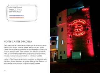 HOTEL CASTEL DRACULA
Dac! acest hotel ar ﬁ existat acum câteva sute de ani, atunci perso-
najul lui Bram Stoker, Jonathan Harker, ar ﬁ înnoptat aici. Hotelul
Castel Dracula se aﬂ! la aproximativ 40 km de Bistri"a, la o altitudine
1.116 m deasupra m!rii. A fost construit între anii 1976 #i 1983. În
1980, 21 de membri apar"inând "Asocia"iei Dracula" din Londra au
introdus un document cu semn!turile lor în funda"ia hotelului.
Imediat în fa&a hotelului, lâng! cei doi mesteceni, se aﬂ! statuia auto-
rului Bram Stoker. Mestecenii se numesc Adam #i Eva. Oarecum înﬁ-
or!tor este $i micul cimitir din curtea de intrare a hotelului.
18
Hotel Castel Dracula
• 427363 Piatra Fântânele
• DN 17 Bistrita-Nasaud
rezervari@casteldracula.ro
www.hotelcasteldracula.ro
 