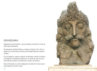 SIGHIŞOARA
Sighişoara a fost fondată în a doua jumătate a secolului al 12-lea de
către saşii transilvăneni.
Se presupune că Vlad al III-lea s-a născut la data de 1431, ﬁind al
doilea lui al lui Vlad Dracul al II-lea şi al Prinseţei Moldovei, Doamna
Chiajna.
În anul naşterii lui, tatăl lui a devenit, la Nürnberg, membru al Ordinu-
lui Dragonilor al împăratului Sigismund. La vârsta de doar cinci ani,
Vlad al III-lea a devenit, de asemenea, membru al Ordinului.
Vlad al II-lea Dracul a venit la Sighișoara mai ales din motivul că aici
avea dreptul de a bate monezi.
22
 