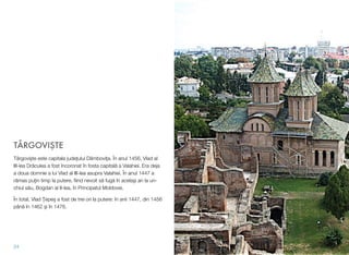 TÂRGOVIŞTE
Târgovişte este capitala judeţului Dâmboviţa. În anul 1456, Vlad al
III-lea Drăculea a fost încoronat în fosta capitală a Valahiei. Era deja
a doua domnie a lui Vlad al III-lea asupra Valahiei. În anul 1447 a
rămas puţin timp la putere, ﬁind nevoit să fugă în acelaşi an la un-
chiul său, Bogdan al II-lea, în Principatul Moldovei.
În total, Vlad Ţepeş a fost de trei ori la putere: în anii 1447, din 1456
până în 1462 şi în 1476.
24
 