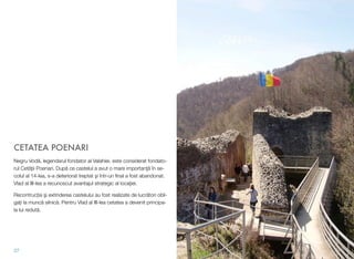 CETATEA POENARI
Negru Vodă, legendarul fondator al Valahiei, este considerat fondato-
rul Cetății Poenari. După ce castelul a avut o mare importanţă în se-
colul al 14-lea, s-a deteriorat treptat şi într-un ﬁnal a fost abandonat.
Vlad al III-lea a recunoscut avantajul strategic al locaţiei.
Recontrucția şi extinderea castelului au fost realizate de lucrători obli-
gați la muncă silnică. Pentru Vlad al III-lea cetatea a devenit principa-
la lui redută.
27
 