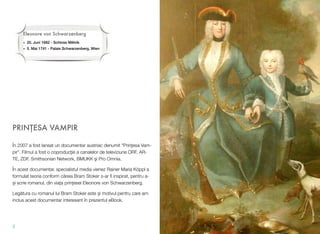 PRIN!ESA VAMPIR
În 2007 a fost lansat un documentar austriac denumit "Prin"esa Vam-
pir". Filmul a fost o coproduc"ie a canalelor de televiziune ORF, AR-
TE, ZDF, Smithsonian Network, BMUKK #i Pro Omnia.
În acest documentar, specialistul media vienez Rainer Maria Köppl a
formulat teoria conform c!reia Bram Stoker s-ar ﬁ inspirat, pentru a-
$i scrie romanul, din via"a prin"esei Eleonore von Schwarzenberg.
Leg!tura cu romanul lui Bram Stoker este #i motivul pentru care am
inclus acest documentar interesant în prezentul eBook.
2
Eleonore von Schwarzenberg
• 20. Juni 1682 - Schloss M!lník
• 5. Mai 1741 - Palais Schwarzenberg, Wien
 