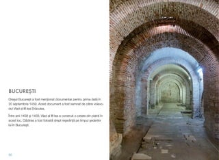 BUCURE#TI
Ora$ul Bucure#ti a fost men"ionat documentar pentru prima dat! în
20 septembrie 1459. Acest document a fost semnat de c!tre voievo-
dul Vlad al III-lea Dr!culea.
Între anii 1458 #i 1459, Vlad al III-lea a construit o cetate din piatr! în
acest loc. Cl!direa a fost folosit! drept re$edin&! pe timpul #ederilor
lui în Bucure#ti.
30
 
