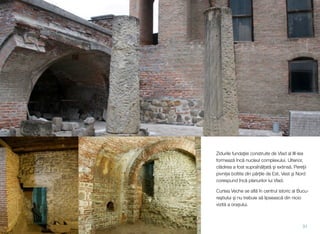 Zidurile fundaţiei construite de Vlad al III-lea
formează încă nucleul complexului. Ulterior,
clădirea a fost supraînălțată şi extinsă. Pereţii
pivniței boltite din părţile de Est, Vest şi Nord
corespund încă planurilor lui Vlad.
Curtea Veche se aﬂă în centrul istoric al Bucu-
reştiului şi nu trebuie să lipsească din nicio
vizită a orașului.
31
 