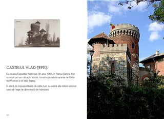 CASTELUL VLAD !EPE#
Cu ocazia Expozi"iei Na"ionale din anul 1905, în Parcul Carol a fost
constuit un turn de ap!. Vizual, construc&ia aduce aminte de Ceta-
tea Poenari a lui Vlad )epe$.
În afar! de impresia l!sat! de c!tre turn nu exist! alte referiri istorice
care s!-l lege de domnitorul de odinioar!.
32
 