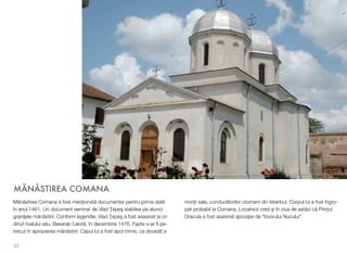 MĂNĂSTIREA COMANA
Mănăstirea Comana a fost menționată documentar pentru prima dată
în anul 1461. Un document semnat de Vlad Ţepeş stabilea pe atunci
graniţele mânăstirii. Conform legendei, Vlad Ţepeş a fost asasinat la or-
dinul rivalului său, Basarab Laiotă, în decembrie 1476. Fapta s-ar ﬁ pe-
trecut în apropierea mânăstirii. Capul lui a fost apoi trimis, ca dovadă a
morţii sale, conducătorilor otomani din Istanbul. Corpul lui a fost îngro-
pat probabil la Comana. Localnicii cred şi în ziua de astăzi că Prințul
Dracula a fost asasinat aproape de "Izvorului Nucului".
33
 