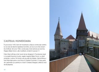 CASTELUL HUNEDOARA
În jurul anului 1440, Ioan de Hunedoara a dispus construcția castelu-
lui ce avea să devină reședința Corvinilor, pe locul unui fost ansam-
blu fortiﬁcat. Din anul 1458, construcția a fost extinsă sub domnia
Regelui Matei Corvin, alte modiﬁcări urmând în secolul 17.
Când Vlad al III-lea a fost nevoit să se refugieze în Transilvania după
o cruciadă împotriva trucilor, regele maghiar Matei Corvin i-a oferit
protecție o vreme. Pe fondul unei acuzații de trădare, Vlad al III-lea a
fost întemnițat pentru scurt timp în Castelul Corvinilor. O mare parte
din captivitate și-a petrecut-o însă în Cetatea Visegrád, aﬂată la nord
de Budapesta.
34
 