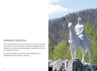 BRAND-UL DRACULA
Înc! mai exist! multe locuri #i companii care au recunoscut poten&ia-
lul economic al brand-ului Dracula. Vampirul se reg!se$te peste tot.
Dracula este cunoscut drept contele elegant, sau liliacul care se sim-
te în largul lui în întuneric.
Pe pagina urm!toare am enumerat unele societ!&i care au o
leg!tur! direct! sau indirect! cu "Dracula".
35
 