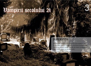 Vampirii, Vârcolacii #i Zombii au un loc bine stabilit în con-
cep&ia multor oameni. În special în Sud-Estul Europei aceste
credin"e au devenit tradi"ie. Nu este de mirare c! deasupra
multor u$i de intrare se atârn! usturoi.
SUPERSTI"II
3Vampirii secolului 21
 