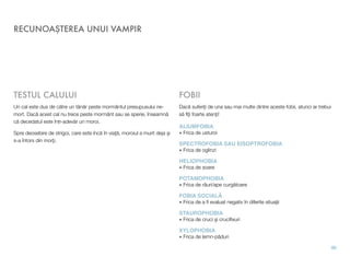 RECUNOAŞTEREA UNUI VAMPIR
TESTUL CALULUI
Un cal este dus de către un tânăr peste mormântul presupusului ne-
mort. Dacă acest cal nu trece peste mormânt sau se sperie, înseamnă
că decedatul este într-adevăr un moroi.
Spre deosebire de strigoi, care este încă în viaţă, moroiul a murit deja şi
s-a întors din morţi.
FOBII
Dacă suferiţi de una sau mai multe dintre aceste fobii, atunci ar trebui
să ﬁţi foarte atenţi!
ALIUMFOBIA
• Frica de usturoi
SPECTROFOBIA SAU EISOPTROFOBIA
• Frica de oglinzi
HELIOPHOBIA
• Frica de soare
POTAMOPHOBIA
• Frica de râuri/ape curgătoare
FOBIA SOCIALĂ
• Frica de a ﬁ evaluat negativ în diferite situaţii
STAUROPHOBIA
• Frica de cruci şi cruciﬁxuri
XYLOPHOBIA
• Frica de lemn-păduri
40
 