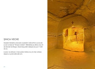 ŞINCA VECHE
Această mânăstire unică este sculptată în stâncă ﬁind cunoscută
şi sub numele de "Templul Ursitelor". Mânăstirea se aﬂă la circa 45
de kilometri de Braşov. Acest lăcaş sfânt datează de acum 7.000
de ani.
Locului i se atribuie o mare putere mistică, ba unii chiar vorbesc
despre un portal către alte lumi.
41
 
