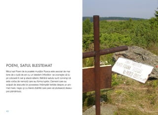 POENI, SATUL BLESTEMAT
Micul sat Poeni de la poalele munţilor Rusca este asociat de mai
bine de o sută de ani cu un blestem înﬁorător: se zvoneşte că lu-
pii coboară în sat şi atacă sătenii. Bătrânii satului sunt convinşi că
este vorba de nemorţi care iau forma lupilor. Oamenii care au
scăpat de atacurile lor povestesc întâmplări teribile despre un ani-
mal mare, negru şi cu blană zbârlită care pare să plutească deasu-
pra pământului.
43
 