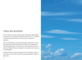 CERUL DIN BOZIORU
Cerul din Bozioru ar putea ﬁ descris drept mai albastru decât albastru.
La aproximativ 50 de kilometri dep!rtare de Buz!u #i la 170 de kilome-
tri de Bucure#ti exist! acest loc unde cerul are o culoare de
nedescris.
A#a-zisa temperatur! a culorii este m!surat! în grade Kelvin. Lumina
zilei corespunde 5.000 de grade Kelvin. În Bozioru se înregistreaz!
16.000 de grade Kelvin. Cu cât este mai mare temperatura culorii, cu
atâta mai "albastr!" devine #i imaginea. În consecin&!, cerul de aici es-
te ”superalbastru”.
Culoarea intens! a cerului din aceast! zon! a dat na#tere multor po-
ve#ti mistice. Ar rebui s! v! forma&i dumneavoastr! în$iv! o p!rere în
acest sens.
46
 