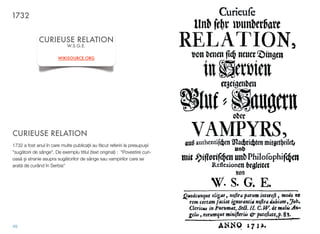 CURIEUSE RELATION
1732 a fost anul în care multe publica"ii au f!cut referiri la presupu$ii
"sug!torii de sânge". De exemplu titlul (text original) : “Povestire curi-
oas! $i stranie asupra sug!torilor de sânge sau vampirilor care se
arat! de curând în Serbia”
49
CURIEUSE RELATION
W.S.G.E.
WIKISOURCE.ORG
1732
 