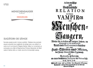 SUG"TORII DE SÂNGE
Numele acestei lucr!ri ( inclusiv subtitlul) : Relatare documentar!
asupra vampirilor sau sug!torilor de sânge care s-au ar!tat în a-
cest an $i în cei trecu&i în Regatul Serbiei. Al!turi un comentariu $i
scrisoarea unui oﬁ&er al Regimentului Prin&ului Alexander din Med-
vedia în Serbia c!tre un medic renumit al Universit!&ii Leipzig.
50
MENSCHENSAUGER
E.W.S.G.
WIKISOURCE.ORG
1732
 