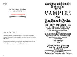 IDEI PLAUZIBILE
Christoph Meissner a redactat în anul 1733 un tratat cu numele:
“Gânduri rezonabile $i cre$tine asupra vampirilor sau mor&ilor sug!to-
ri de sânge”.
În aceast! perioad! de timp, credin"a în vampiri a ie$it tot mai mult
în eviden&! $i s-a diagnosticat chiar $i vampirismul.
52
VAMPIR GEDANKEN
J.C. HARENBERG
COMMONS.WIKIMEDIA.ORG
1733
 