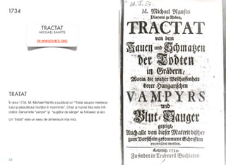 TRATAT
În anul 1734, M. Michael Ranfts a publicat un "Tratat asupra mesteca-
tului #i plesc!itului mor"ilor în morminte”. Chiar $i numai titlul este înﬁ-
or!tor. Denumirile "vampir" $i "sug!tor de sânge" se folosesc $i aici.
Un "tratat" este un eseu de dimensiuni mai mici.
53
1734
TRACTAT
MICHAEL RANFTS
DE.WIKISOURCE.ORG
 