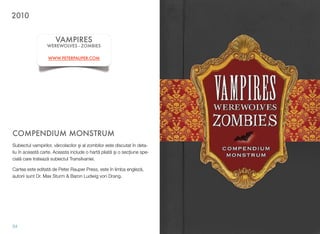 COMPENDIUM MONSTRUM
Subiectul vampirilor, vârcolacilor #i al zombilor este discutat în deta-
liu în aceast! carte. Aceasta include o hart! pliat! $i o sec&iune spe-
cial! care trateaz! subiectul Transilvaniei.
Cartea este editat! de Peter Rauper Press, este în limba englez!,
autorii sunt Dr. Max Sturm & Baron Ludwig von Drang.
54
VAMPIRES
WEREWOLVES - ZOMBIES
WWW.PETERPAUPER.COM
2010
 