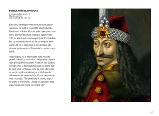 Palatul Ambras,Innsbruck
A doua jumătate a sec. 16
Maestru german
Ulei pe pânză, 60 x 50 cm.
Este unul dintre primele obiecte colectate în
cabinetul de artă şi curiozităţi al Arhiducelui
Ferdinand al II-lea. Pictura este opera unui ma-
estru german şi a fost creată la aproximativ
100 de ani după moartea prinţului. Probabilita-
tea ca această pictură să ﬁe un original este
susţinută de o descriere a lui Nikolaus Mo-
drussa, ambasadorul Papei de la curtea mag-
hiară:
“Vlad Țepeș nu a fost foarte înalt, mai de-
grabă îndesat şi musculos. Înfăţişarea lui pare
rece şi înspăimântătoare. Avea un nas curbat,
cu nări largi, o faţă slabă şi roşie cu gene foar-
te lungi care umbreau ochii lui mari, de culoa-
re verde; sprâncenele negre şi stufoase le
dădeau un aer amenințător. Purta, de aseme-
nea, mustaţă. Tâmplele largi îi făceau capul
să arate și mai mare. Un gât musculos îi lega
capul cu bucle negre de umerii lați.”
57
 
