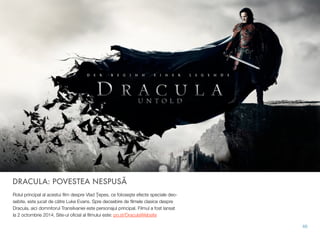 DRACULA: POVESTEA NESPUSĂ
Rolul principal al acestui ﬁlm despre Vlad Ţepes, ce foloseşte efecte speciale deo-
sebite, este jucat de către Luke Evans. Spre deosebire de ﬁlmele clasice despre
Dracula, aici domnitorul Transilvaniei este personajul principal. Filmul a fost lansat
la 2 octombrie 2014. Site-ul oﬁcial al ﬁlmului este: po.st/DraculaWebsite
66
 