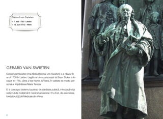 GERARD VAN SWIETEN
Gerard van Swieten (mai târziu Baronul von Swieten) s-a n!scut în
anul 1700 în Leiden. Leg!tura lui cu personajul lui Bram Stoker a în-
ceput în 1745, când a fost numit, la Viena, în calitate de medic per-
sonal al Împ!r!tesei Maria Terezia.
El a conceput sistemul austriac de s!n!tate public!, introducând $i
sistemul de înv!"!mânt medical universitar. El a fost, de asemenea,
fondatorul %colii Medicale din Viena.
6
Gerard van Swieten
• 7. Mai 1700 - Leiden
• 18. Juni 1772 - Wien
 