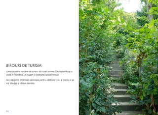 BIROURI DE TURISM
Lista birourilor române de turism din toată lumea. Dacă planiﬁcaţi o
vizită în România, vă rugăm a contacta aceste birouri.
Aici veţi primi informaţii valoroase pentru călătoria Dvs. şi precis vi se
vor divulga şi câteva secrete.
69
 