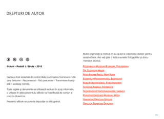 © Auvi - Rudolf J. Strutz - 2015
Cartea a fost redactat! în conformitate cu Creative Commons: Utili-
zare denumiri - Necomercial - F!r! prelucrare - Transmitere licen"i-
at! în acelea#i condi"ii.
Toate siglele #i denumirile se utilizeaz! exclusiv în scop informativ,
o utilizare în afara prezentului eBook va ﬁ clariﬁcat! de comun a-
cord cu titularii lor.
Prezentul eBook se pune la dispozi"ie cu titlu gratuit.
Multe organiza&ii $i institu&ii m-au ajutat la colectarea datelor pentru
acest eBook. Aici ve&i g!si o list! a surselor fotograﬁilor $i docu-
mentelor istorice.
ROSENBACH MUSEUM & LIBRARY, PHILADEPHIA
DR. ELIZABETH MILLER
PETER PAUPER PRESS, NEW YORK
ESTERHÁZY PRIVATSTIFTUNG, EISENSTADT
BURG FORCHTENSTEIN, FORCHTENSTEIN
SCHLOSS AMBRAS, INNSBRUCK
SLOWENISCHE NATIONALGALERIE, LAIBACH
KUNSTHISTORISCHES MUSEUM, WIEN
UNIVERSAL DRACULA UNTOLD
DRACULA SOHN DES DRACHEN
DREPTURI DE AUTOR
73
 