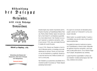 Aceste fapte erau foarte importante pentru
Imperiul Austriac #i Împ!r!teasa Maria Tere-
zia. Pentru Bram Stoker, faptul c! acest sis-
tem a fost folosit în combaterea supersti&ii-
lor a fost determinant. Van Swieten se ocu-
pa în special cu subiectul vampirilor, care,
în jurul anului 1720, erau semnala&i frecvent
în satele din sudul Europei.
În anul 1755, Gerard van Swieten a fost tri-
mis în Moravia pentru a investiga zvonurile
referitoare la vampiri. Pentru el a fost doar
un caz de barbarism #i ne$tiin&!. Acesta $i-
a asumat sarcina de a înl!tura aceste zvo-
nuri cu orice pre&.
Van Swieten $i-a prezentat cercet!rile într-o
manier! lucid! în lucrarea sa "Tratat despre
existen"a fantomelor".
El a ajuns la concluzia c! decesele presu-
pu$ilor vampiri ar ﬁ intervenit în urma unor
cauze naturale.
Mul&i medici i-au sprijinit teoriile. O parte a
mortalit!&ii crescute din sate a fost pus! în
seama epidemiilor.
Încurajat! de raportul medicului ei perso-
nal, Împ!r!teasa a interzis toate mijloacele
de ap!rare împotriva vampirilor, care fuse-
ser! uzuale pân! atunci. S-au interzis trage-
rea în "eap!, decapitarea sau arderea.
Lupta împotriva supersti"iilor l-a f!cut pe
van Swieten modelul personajului Van Hel-
sing, vân!torul de vampiri.
7
Abhandlung des Daseyns der
Gespenster, nebst einem Anhange
vom Vampyrismus.
Deutsche Version
 