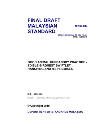 FINAL DRAFT
MALAYSIAN                                                                    10A004R0

STANDARD
                                                    STAGE : FOR SUBM. TO JSM (50.40)
                                                                   DATE: 15/04/2010




GOOD ANIMAL HUSBANDRY PRACTICE -
EDIBLE-BIRDNEST SWIFTLET
RANCHING AND ITS PREMISES




ICS:      65.020.20
Descriptors:   edible-birdnest swiftlet, ranching, good husbandry practice




© Copyright 2010

DEPARTMENT OF STANDARDS MALAYSIA
 