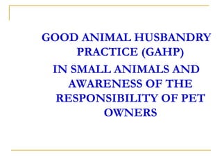 GOOD ANIMAL HUSBANDRY
PRACTICE (GAHP)
IN SMALL ANIMALS AND
AWARENESS OF THE
RESPONSIBILITY OF PET
OWNERS
 
