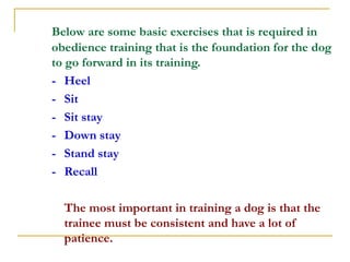 Below are some basic exercises that is required in
obedience training that is the foundation for the dog
to go forward in ...
