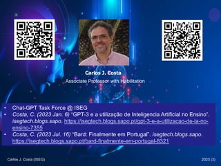 2023 (3)
Carlos J. Costa (ISEG)
Carlos J. Costa
Associate Professor with Habilitation
• Chat-GPT Task Force @ ISEG
• Costa, C. (2023 Jan. 6) “GPT-3 e a utilização de Inteligencia Artificial no Ensino”.
isegtech.blogs.sapo. https://isegtech.blogs.sapo.pt/gpt-3-e-a-utilizacao-de-ia-no-
ensino-7355
• Costa, C. (2023 Jul. 16) “Bard: Finalmente em Portugal”. isegtech.blogs.sapo.
https://isegtech.blogs.sapo.pt/bard-finalmente-em-portugal-8321
 