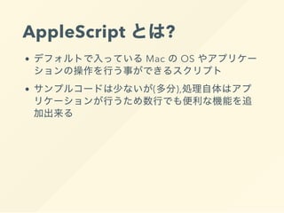 AppleScript とは?
デフォルトで入っている Mac の OS やアプリケー
ションの操作を行う事ができるスクリプト
サンプルコードは少ないが(多分),処理自体はアプ
リケーションが行うため数行でも便利な機能を追
加出来る
 