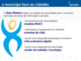 o munícipe face ao cidadão O  Gaia Global  propõe um modelo de proximidade para o munícipe, com base na oferta de informação e serviços levantamento das necessidades  ( modelo NVAT ) informação na perspectiva do utilizador  ( eventos da vida ) prover uma integração tecnologica e funcional  ( infra-estrutura digital ) prover uma integração de informação  ( cartão do cidadão / munícipe ) 