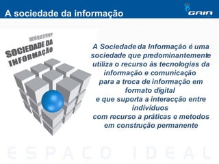A sociedade da informação A Sociedade da Informação é uma sociedade que predominantemente utiliza o recurso às tecnologias da informação e comunicação  para a troca de informação em formato digital  e que suporta a interacção entre indivíduos  com recurso a práticas e metodos em construção permanente 