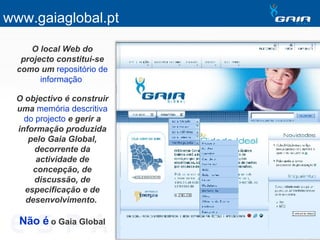 O local Web do projecto constitui-se como um   repositório de informação   O objectivo é construir uma   memória descritiva do projecto   e gerir a informação produzida pelo Gaia Global, decorrente da actividade de concepção, de discussão, de especificação e de desenvolvimento.   Não é   o Gaia Global www.gaiaglobal.pt 