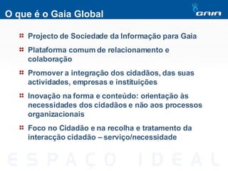 O que é o Gaia Global Projecto de Sociedade da Informação para Gaia Plataforma comum de relacionamento e colaboração Promover a integração dos cidadãos, das suas actividades, empresas e instituições Inovação na forma e conteúdo: orientação às necessidades dos cidadãos e não aos processos organizacionais Foco no Cidadão e na recolha e tratamento da interacção cidadão – serviço/necessidade 