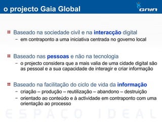 o projecto Gaia Global Baseado na sociedade civil e na  interacção  digital em contraponto a uma iniciativa centrada no governo local Baseado nas  pessoas  e não na tecnologia o projecto considera que a mais valia de uma cidade digital são as pessoal e a sua capacidade de interagir e criar informação Baseado na facilitação do ciclo de vida da  informação   criação – produção – reutilização – abandono – destruição orientado ao conteúdo e à actividade em contraponto com uma orientação ao processo 