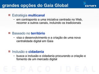 grandes opções do Gaia Global Estratégia   multicanal em contraponto a uma iniciativa centrada no Web, recorrer a outros canais, incluindo os tradicionais Baseado no   território visa o desenvolvimento e a criação de uma nova centralidade digital em Gaia   Inclusão e  cidadania busca a inclusão e cidadania procurando a criação e fomento de um mercado digital 
