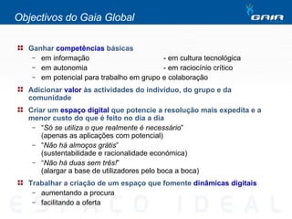 Objectivos do Gaia Global Ganhar  competências  básicas em informação - em cultura tecnológica em autonomia  - em raciocínio crítico em potencial para trabalho em grupo e colaboração Adicionar  valor  às actividades do indivíduo, do grupo e da comunidade Criar um  espaço digital  que potencie a resolução mais expedita e a menor custo do que é feito no dia a dia “ Só se utiliza o que realmente é necessário ”  (apenas as aplicações com potencial) “ Não há almoços grátis ”  (sustentabilidade e racionalidade económica) “ Não há duas sem três! ”  (alargar a base de utilizadores pelo boca a boca) Trabalhar a criação de um espaço que fomente  dinâmicas digitais aumentando a procura facilitando a oferta 