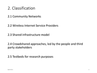2. Classification.
2.4 Crowdshared approaches, led by the people and third
party stakeholders
the home router creates two wireless networks:
one of them is normally used by the owner, and
the other one is public. A small fraction of
the bandwidth is allocated to the public
network.
Examples: City councils, companies, big operators
2.5 Testbeds for research purposes
the initiative to start the network is not from
the community, but from a research entity (e.g.
a university), with the aim of using it for
research purposes (…).
16/07/2015 10
 
