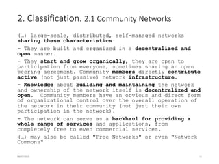 3. Scenarios
3.1. Digital Divide and Alternative Networks
- Definition of “Developing Country” and “Digital Divide”.
- Efforts from governments and international organizations focused initially on
improving and extending the existing infrastructure in order not to leave their
population behind.
3.2. Urban vs. rural areas
- Leveraging on existing Alternative Networks for improving coverage
3.3. Gap between demanded and provided
communications services
- When the market fails to provide the demanded services, citizens may be
compelled to take a more active part in their design and implementation
3.4. Topology patterns followed by Alternative
Networks
- Growth patterns
- Length of the links
16/07/2015 11
 