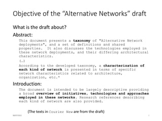 Alignment with GAIA objectives
The Global Access to the Internet for All (GAIA) is an IRTF initiative that aims*
 (1) to create increased visibility and interest among the wider community on
the challenges and opportunities in enabling global Internet access, in terms
of technology as well as the social and economic drivers for its adoption;
 (2) to create a shared vision among practitioners, researchers, corporations,
non governmental and governmental organisations on the challenges and
opportunities;
 (3) to articulate and foster collaboration among them to address the diverse
Internet access and architectural challenges (including security, privacy,
censorship and energy efficiency);
 (4) to document and share deployment experiences and research results to
the wider community through scholarly publications, white papers,
presentations, workshops, Informational and Experimental RFCs;
 (5) to document the costs of existing Internet Access, the breakdown of
those costs (energy, manpower, licenses, bandwidth, infrastructure, transit,
peering), and outline a path to achieve a 10x reduction in Internet Access
costs especially in geographies and populations with low penetration.
 (6) to develop a longer term perspective on the impact of GAIA research
group findings on the standardisation efforts at the IETF. This could include
recommendations to protocol designers and architects.
16/07/2015 3* IRTF GAIA charter, http://datatracker.ietf.org/rg/gaia/charter/
 