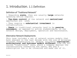 1. Introduction. 1.2 Classification criteria
 Commercial model / promoter
a community of users, a public stakeholder, a company, etc.
 Goals and motivation
reducing capital expenditures, reducing operational costs,
extending coverage to underserved areas, etc.
 Administrative model
centralized or distributed.
 Technologies employed
 Typical scenarios
urban, rural, developing countries, etc.
At the beginning of each subsection, a table is presented including a
classification of each network according to the defined criteria. Your
feedback about these tables will be highly appreciated.
16/07/2015 7
 