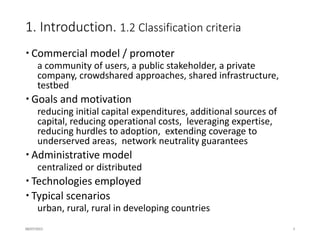 2. Classification. 2.1 Community Networks
(…) large-scale, distributed, self-managed networks
sharing these characteristics:
- They are built and organized in a decentralized and
open manner.
- They start and grow organically, they are open to
participation from everyone, sometimes sharing an
open peering agreement. Community members directly
contribute active (not just passive) network
infrastructure.
- Knowledge about building and maintaining the
network and ownership of the network itself is
decentralized and open. Community members have an
obvious and direct form of organizational control
over the overall operation of the network in their
community (not just their own participation in the
network).
- The network can serve as a backhaul for providing a
whole range of services and applications, from
completely free to even commercial services.
16/07/2015 8
 